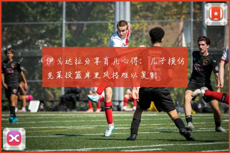 伊戈达拉分享育儿心得:儿子模仿克莱投篮库里风格难以复制