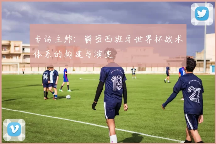 专访主帅：解密西班牙世界杯战术体系的构建与演变