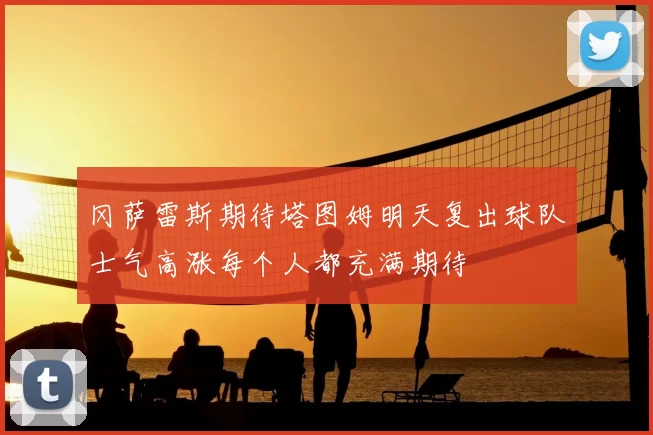 冈萨雷斯期待塔图姆明天复出球队士气高涨每个人都充满期待