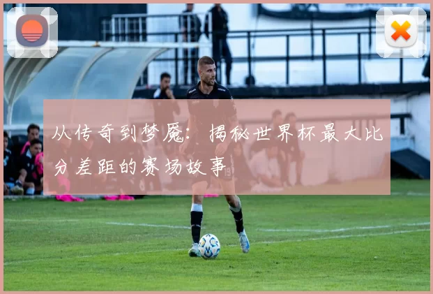 从传奇到梦魇:揭秘世界杯最大比分差距的赛场故事