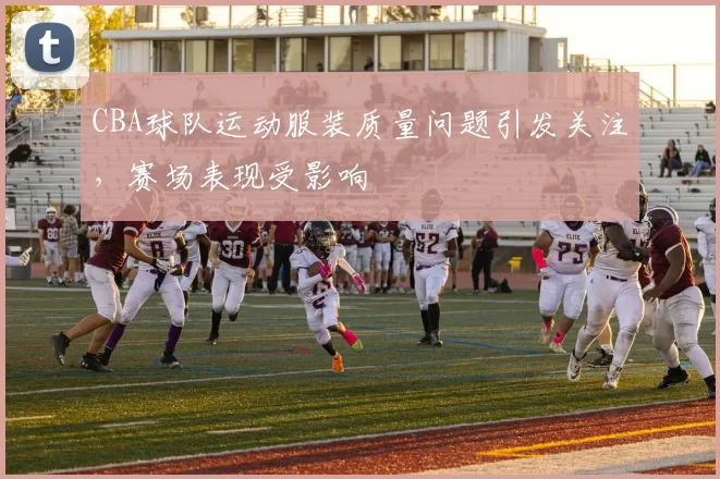 CBA球队运动服装质量问题引发关注,赛场表现受影响
