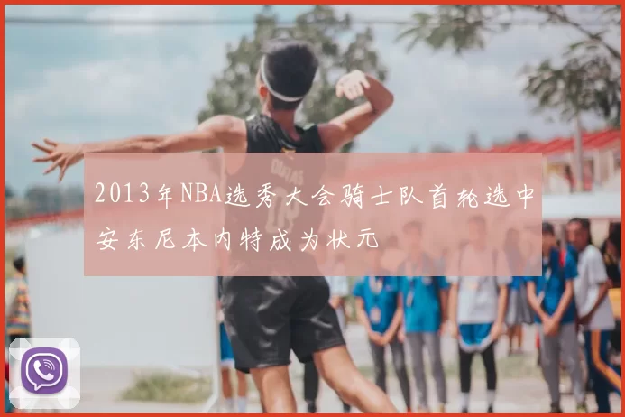2013年NBA选秀大会骑士队首轮选中安东尼本内特成为状元