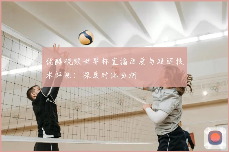 优酷视频世界杯直播画质与延迟技术评测:深度对比分析