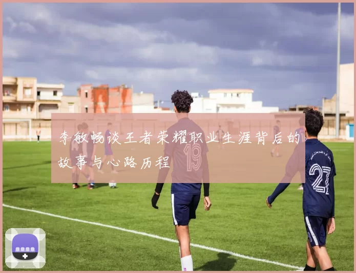 李敏畅谈王者荣耀职业生涯背后的故事与心路历程