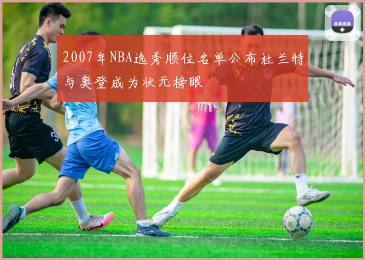 2007年NBA选秀顺位名单公布杜兰特与奥登成为状元榜眼