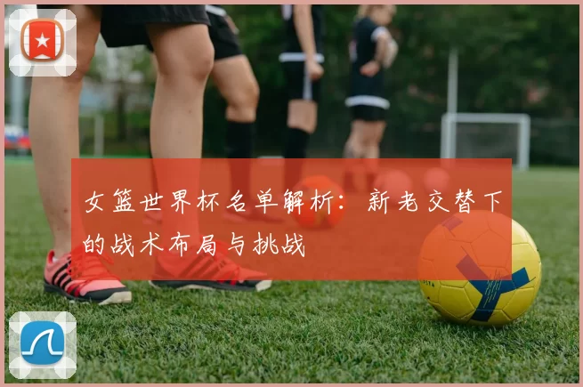 女篮世界杯名单解析:新老交替下的战术布局与挑战